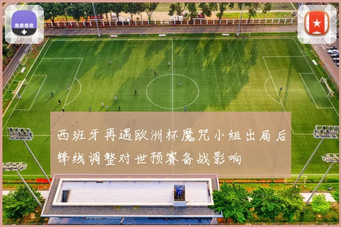 西班牙再遇欧洲杯魔咒小组出局后锋线调整对世预赛备战影响