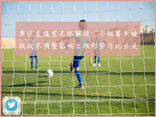 奥运直播室足球解读：小组赛关键战战术调整影响出线形势与比分走向