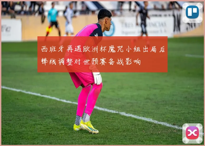 西班牙再遇欧洲杯魔咒小组出局后锋线调整对世预赛备战影响